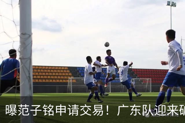 曝范子铭申请交易！广东队迎来破局机会，朱芳雨1换1送出焦泊乔？